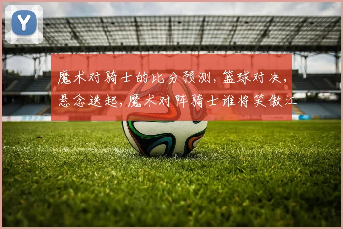 魔术对骑士的比分预测,篮球对决,悬念迭起,魔术对阵骑士谁将笑傲江湖